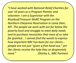 “I have worked with National Relief Charities for over 10 years as a Program Partner and volunteer. I am a Supervisor with the Rosebud/Treasure WoRC Program on the Northern Cheyenne Reservation in Lame Deer, MT. The people we work with are far below the poverty level and struggle to meet daily needs and to purchase necessities that most of us take for granted... I cannot find the words to express how important NRC has been for our clients... people are not just 