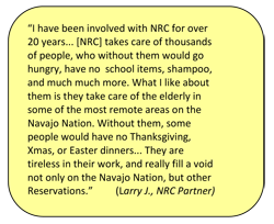 “I have been involved with NRC for over 20 years... [NRC] takes care of thousands of people, who without them would go hungry, have no  school items, shampoo, and much much more. What I like about them is they take care of the elderly in some of the most remote areas on the Navajo Nation. Without them, some people would have no Thanksgiving, Xmas, or Easter dinners... They are tireless in their work, and really fill a void not only on the Navajo Nation, but other Reservations.”  (Larry J., NRC Partner)