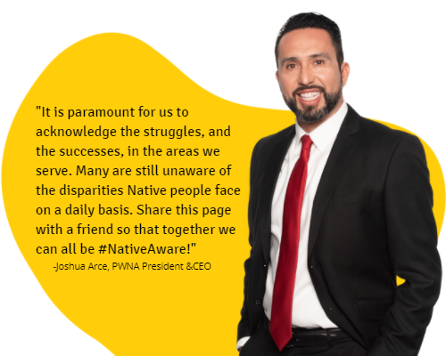 A quote from Joshua Arce, PWNA President & CEO, stating: It is paramount for us to acknowledge the struggles, and the successes, in the areas we serve. Many are still unaware of the disparities Native people face on a daily basis. Share this page with a friend so that together we can all be #NativeAware!